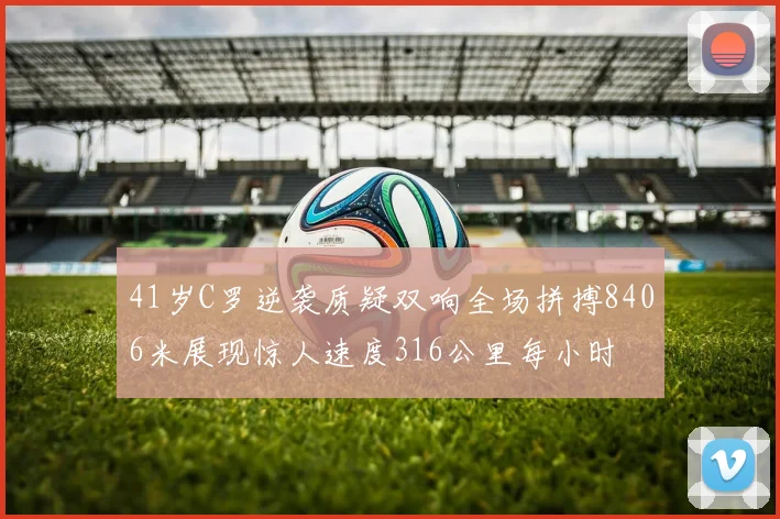 41岁C罗逆袭质疑双响全场拼搏8406米展现惊人速度316公里每小时