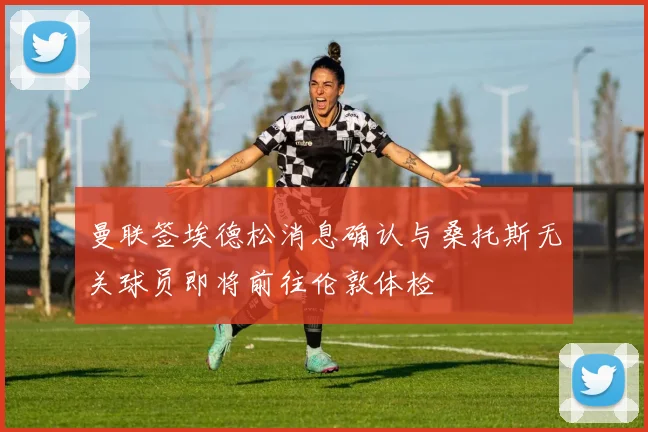 曼联签埃德松消息确认与桑托斯无关球员即将前往伦敦体检