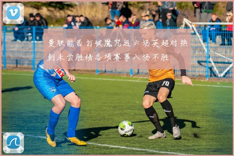 曼联能否打破魔咒近六场英超对热刺未尝胜绩各项赛事八场不胜