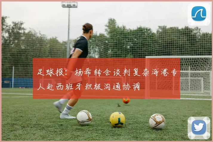足球报：杨希转会谈判复杂海港专人赴西班牙积极沟通协调