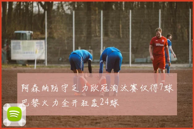 阿森纳防守乏力欧冠淘汰赛仅得7球巴黎火力全开狂轰24球