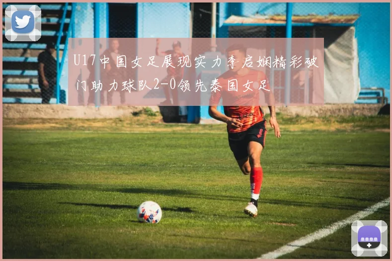 U17中国女足展现实力李启娴精彩破门助力球队2-0领先泰国女足