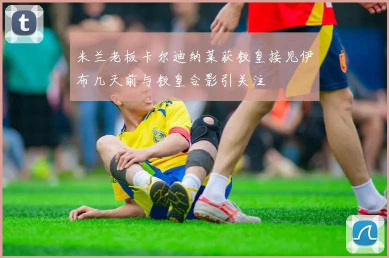 米兰老板卡尔迪纳莱获教皇接见伊布几天前与教皇合影引关注