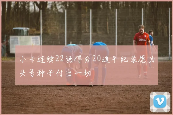 小卡连续22场得分20追平纪录愿为头号种子付出一切