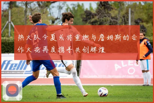 热火队今夏或将重燃与詹姆斯的合作火花再度携手共创辉煌