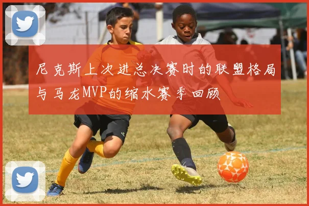 尼克斯上次进总决赛时的联盟格局与马龙MVP的缩水赛季回顾