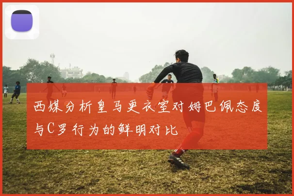 西媒分析皇马更衣室对姆巴佩态度与C罗行为的鲜明对比