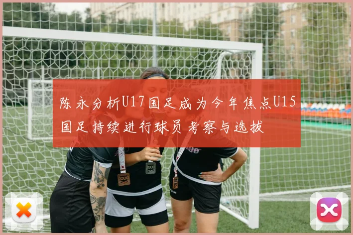 陈永分析U17国足成为今年焦点U15国足持续进行球员考察与选拔