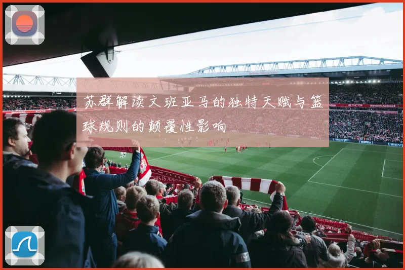 苏群解读文班亚马的独特天赋与篮球规则的颠覆性影响