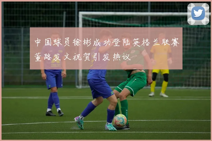 中国球员徐彬成功登陆英格兰联赛董路发文祝贺引发热议