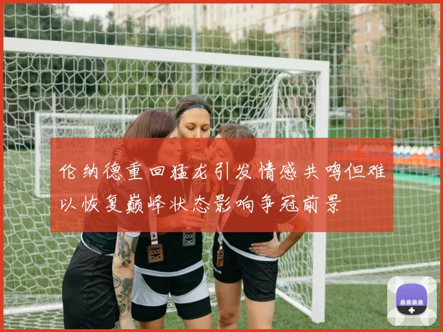 伦纳德重回猛龙引发情感共鸣但难以恢复巅峰状态影响争冠前景