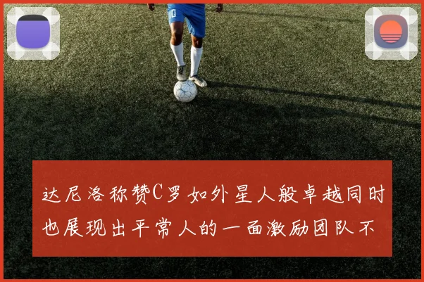 达尼洛称赞C罗如外星人般卓越同时也展现出平常人的一面激励团队不断进步