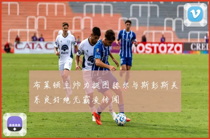 布莱顿主帅力挺图赫尔与斯彭斯关系良好绝无霸凌传闻