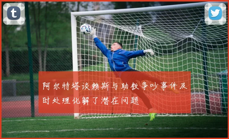 阿尔特塔谈赖斯与助教争吵事件及时处理化解了潜在问题