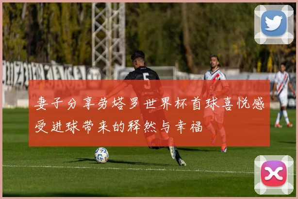 妻子分享劳塔罗世界杯首球喜悦感受进球带来的释然与幸福
