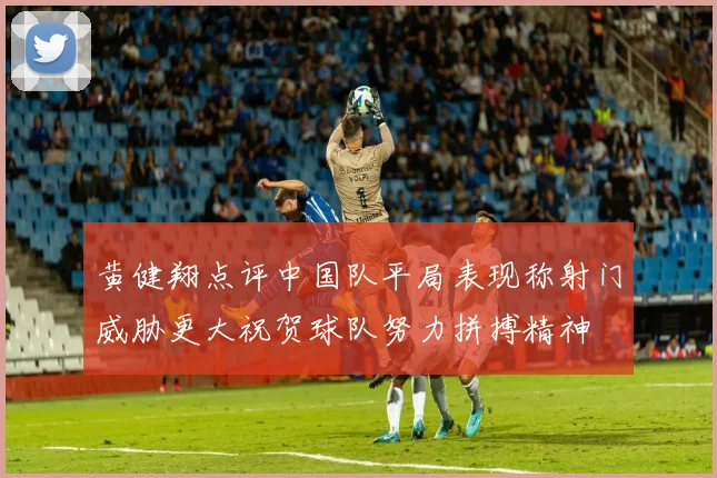 黄健翔点评中国队平局表现称射门威胁更大祝贺球队努力拼搏精神