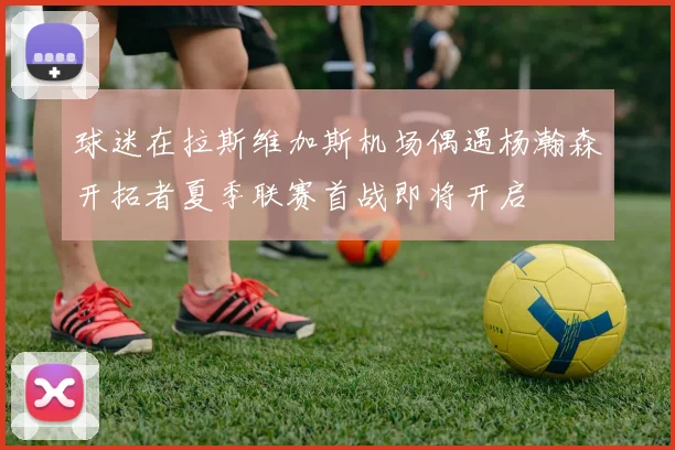 球迷在拉斯维加斯机场偶遇杨瀚森开拓者夏季联赛首战即将开启