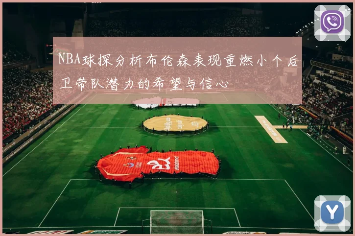 NBA球探分析布伦森表现重燃小个后卫带队潜力的希望与信心