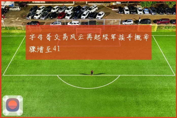 字母哥交易风云再起绿军接手概率骤增至41