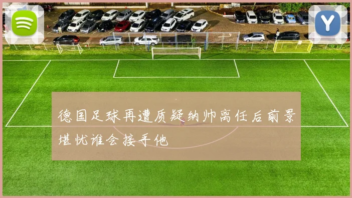 德国足球再遭质疑纳帅离任后前景堪忧谁会接手他