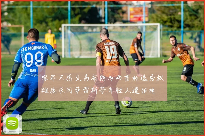 绿军只愿交易布朗与两首轮选秀权雄鹿求冈萨雷斯等年轻人遭拒绝