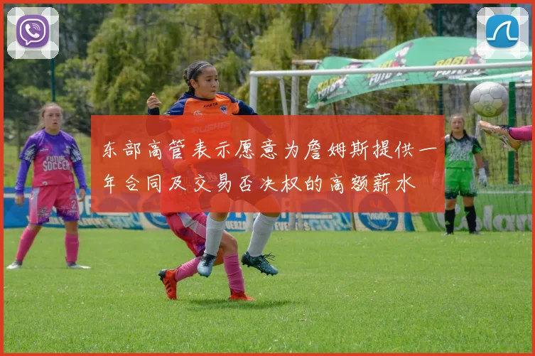 东部高管表示愿意为詹姆斯提供一年合同及交易否决权的高额薪水